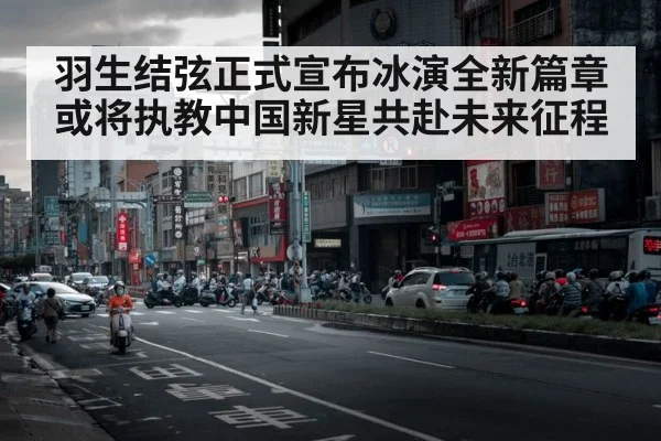羽生结弦正式宣布冰演全新篇章或将执教中国新星共赴未来征程