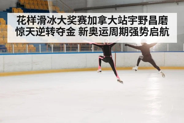 花样滑冰大奖赛加拿大站宇野昌磨惊天逆转夺金 新奥运周期强势启航