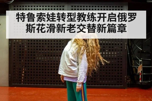 特鲁索娃转型教练开启俄罗斯花滑新老交替新篇章